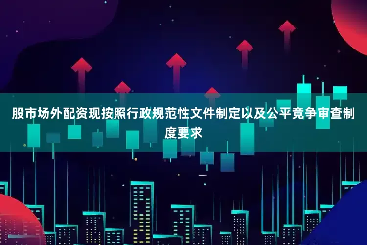 股市场外配资现按照行政规范性文件制定以及公平竞争审查制度要求