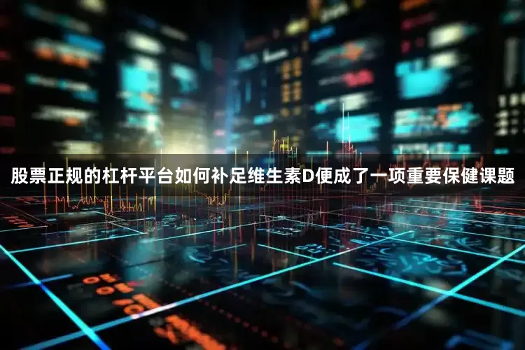股票正规的杠杆平台如何补足维生素D便成了一项重要保健课题