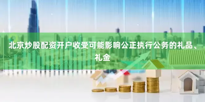 北京炒股配资开户收受可能影响公正执行公务的礼品、礼金