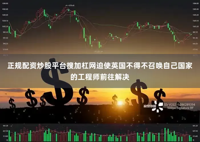 正规配资炒股平台搜加杠网迫使英国不得不召唤自己国家的工程师前往解决