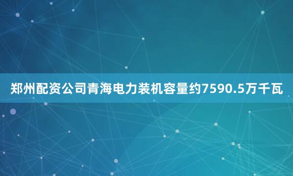郑州配资公司青海电力装机容量约7590.5万千瓦