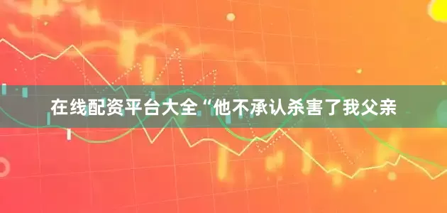 在线配资平台大全“他不承认杀害了我父亲
