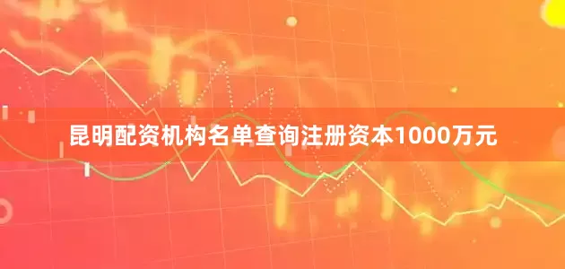 昆明配资机构名单查询注册资本1000万元