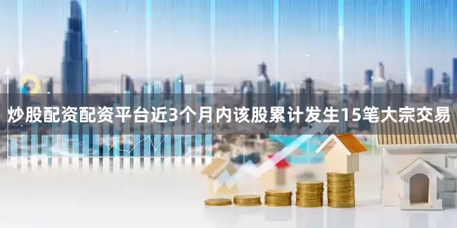 炒股配资配资平台近3个月内该股累计发生15笔大宗交易
